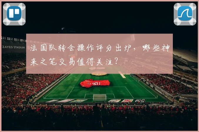 法国队转会操作评分出炉，哪些神来之笔交易值得关注？