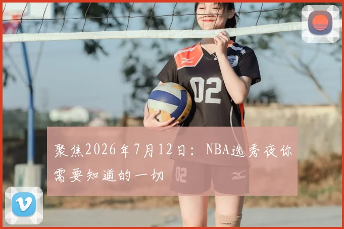 聚焦2026年7月12日：NBA选秀夜你需要知道的一切