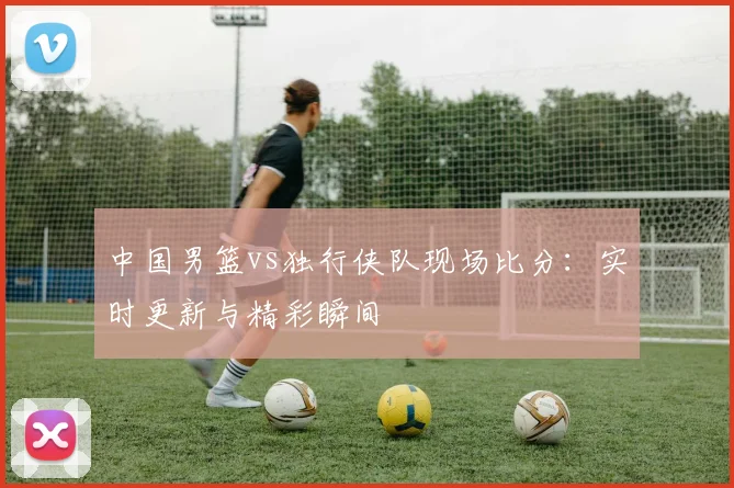中国男篮vs独行侠队现场比分:实时更新与精彩瞬间