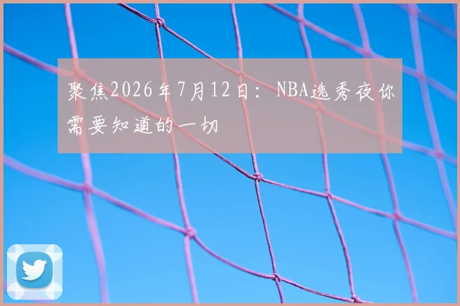 聚焦2026年7月12日:NBA选秀夜你需要知道的一切
