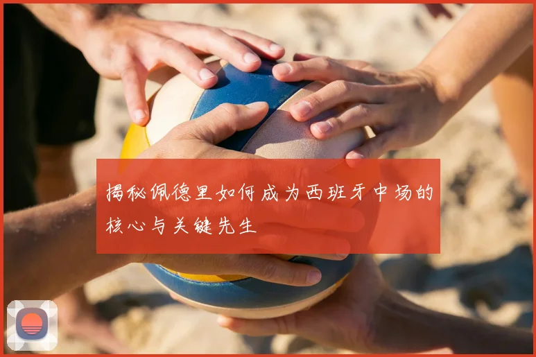 揭秘佩德里如何成为西班牙中场的核心与关键先生