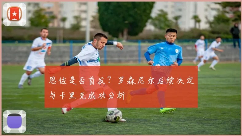 恩佐是否首发?罗森尼尔后续决定与卡里克成功分析