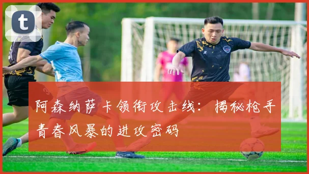 阿森纳萨卡领衔攻击线：揭秘枪手青春风暴的进攻密码