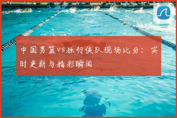 中国男篮vs独行侠队现场比分：实时更新与精彩瞬间