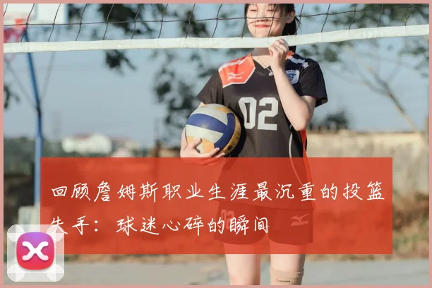 回顾詹姆斯职业生涯最沉重的投篮失手:球迷心碎的瞬间