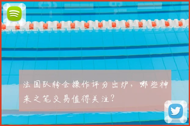 法国队转会操作评分出炉，哪些神来之笔交易值得关注？