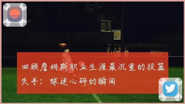 回顾詹姆斯职业生涯最沉重的投篮失手：球迷心碎的瞬间