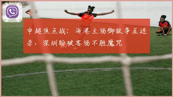 中超焦点战:海港主场御敌争五连杀,深圳盼破客场不胜魔咒